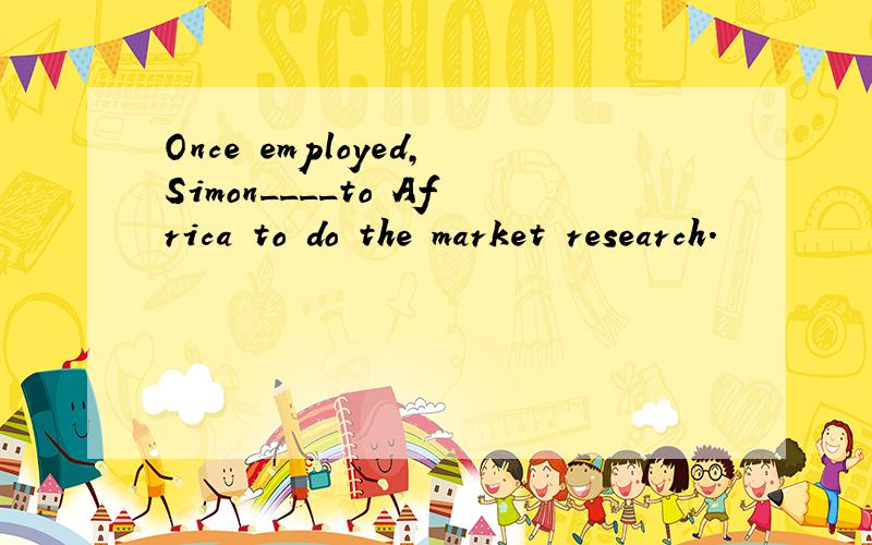 Once employed,Simon____to Africa to do the market research.