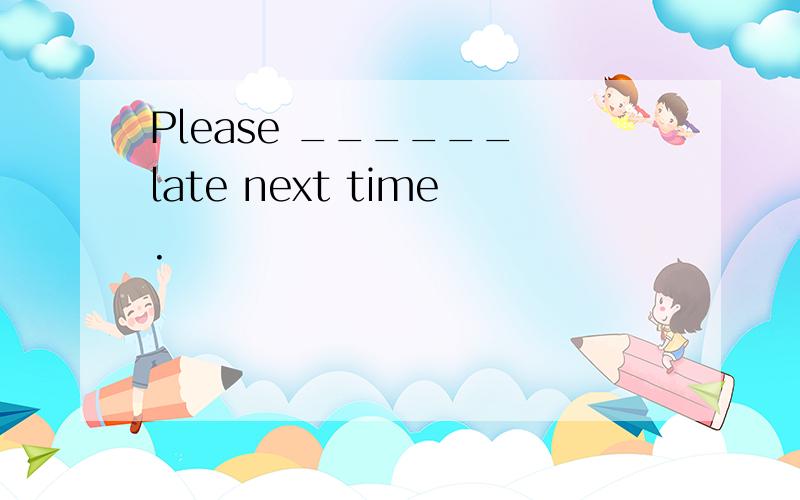Please ______ late next time.