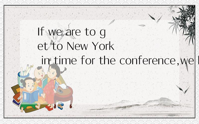 If we are to get to New York in time for the conference,we h