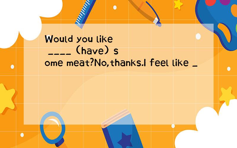 Would you like ____ (have) some meat?No,thanks.I feel like _