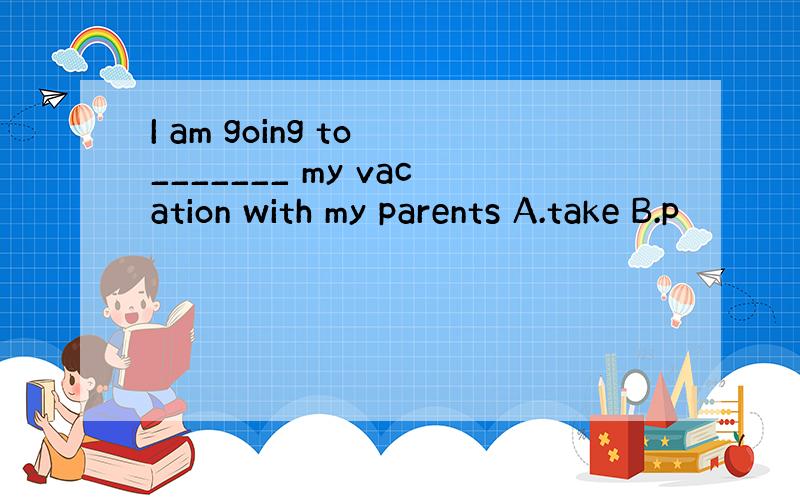 I am going to _______ my vacation with my parents A.take B.p