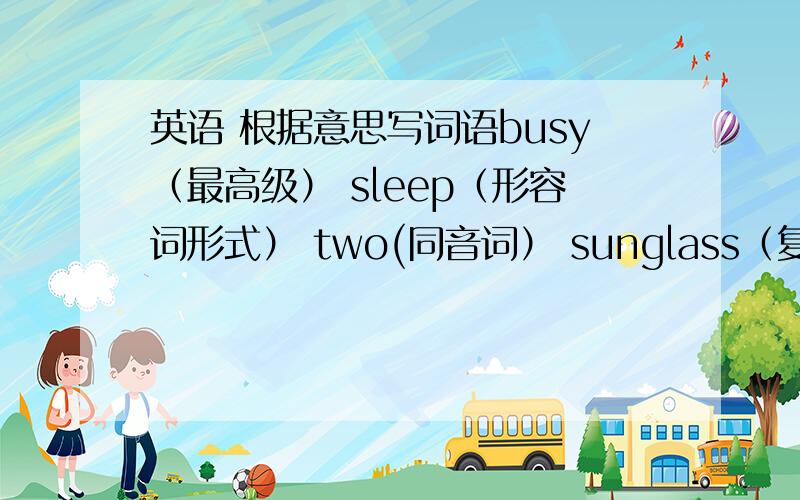 英语 根据意思写词语busy（最高级） sleep（形容词形式） two(同音词） sunglass（复数形式）