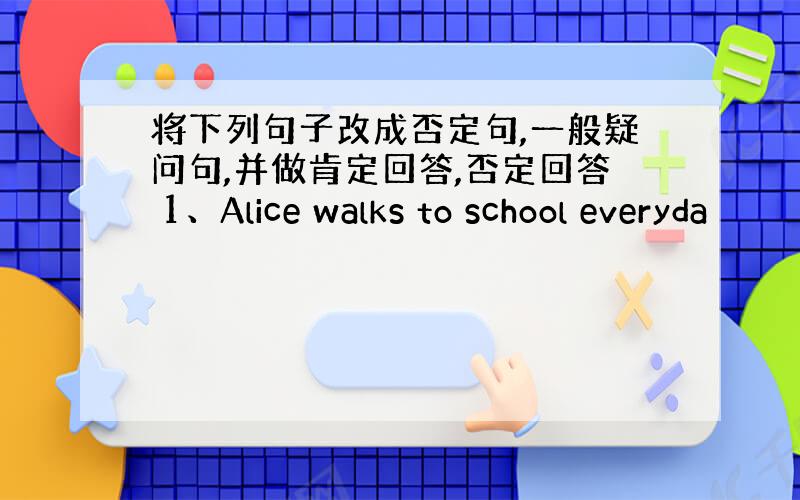 将下列句子改成否定句,一般疑问句,并做肯定回答,否定回答 1、Alice walks to school everyda