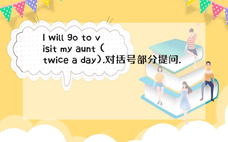I will go to visit my aunt (twice a day).对括号部分提问.