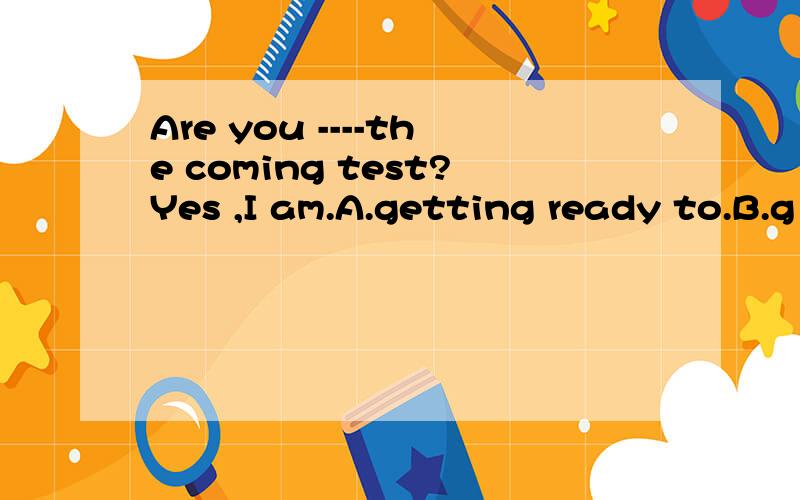 Are you ----the coming test?Yes ,I am.A.getting ready to.B.g