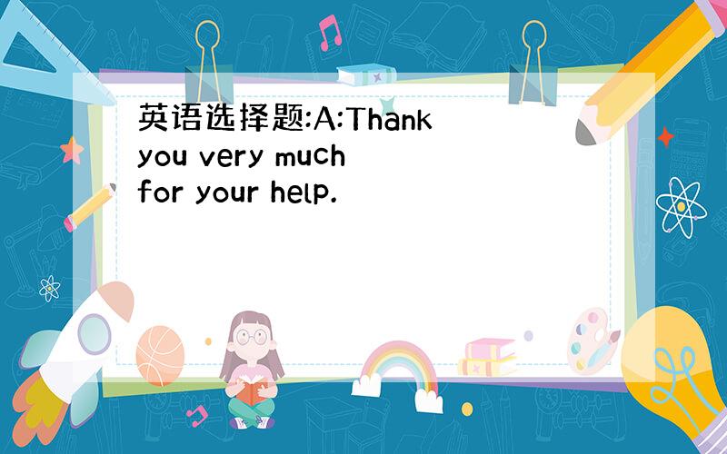 英语选择题:A:Thank you very much for your help.