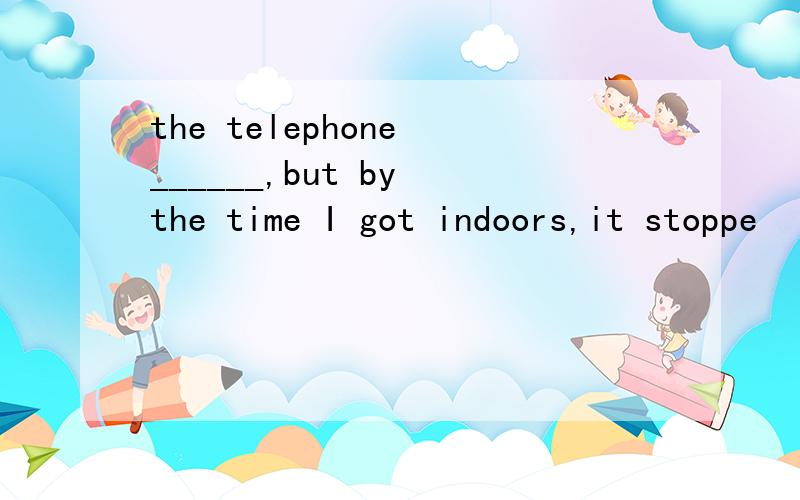 the telephone ______,but by the time I got indoors,it stoppe