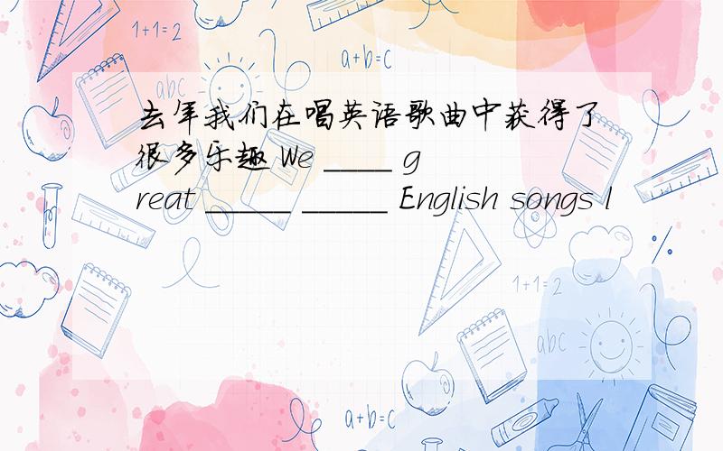去年我们在唱英语歌曲中获得了很多乐趣 We ____ great _____ _____ English songs l