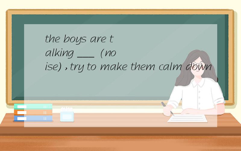 the boys are talking ___ (noise) ,try to make them calm down