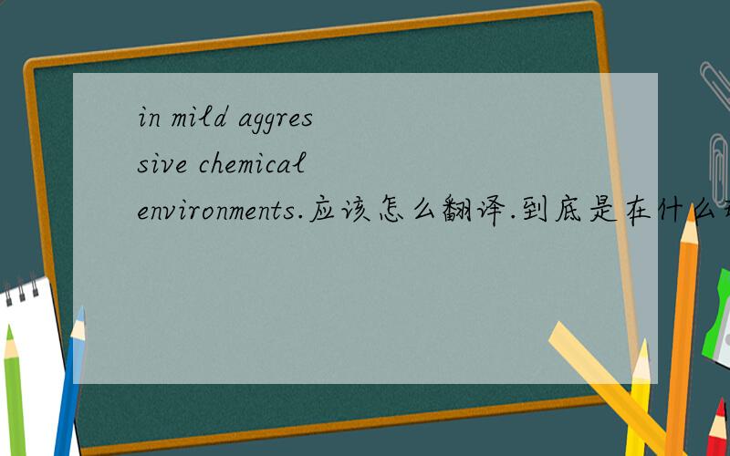 in mild aggressive chemical environments.应该怎么翻译.到底是在什么环境中的意思