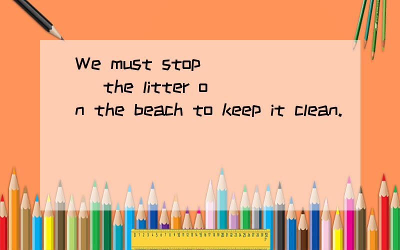 We must stop（ ） the litter on the beach to keep it clean.