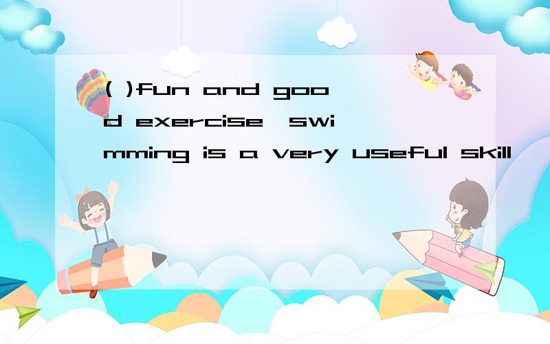 ( )fun and good exercise,swimming is a very useful skill