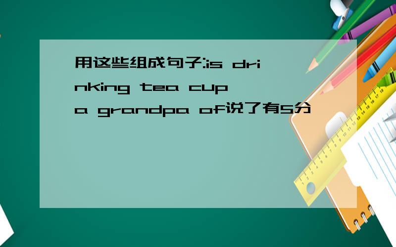 用这些组成句子:is drinking tea cup a grandpa of说了有5分