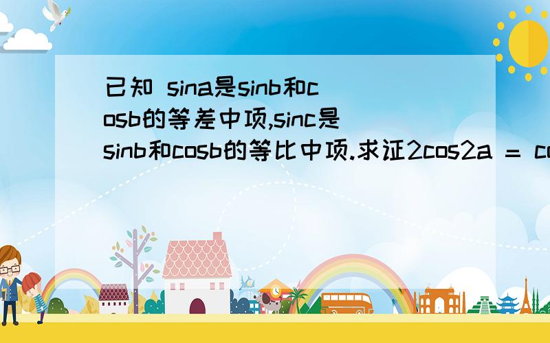 已知 sina是sinb和cosb的等差中项,sinc是sinb和cosb的等比中项.求证2cos2a = cos2c