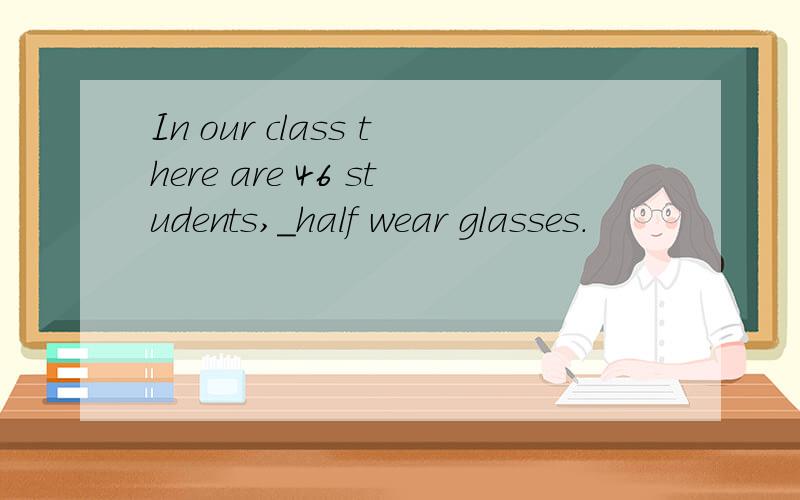 In our class there are 46 students,_half wear glasses.