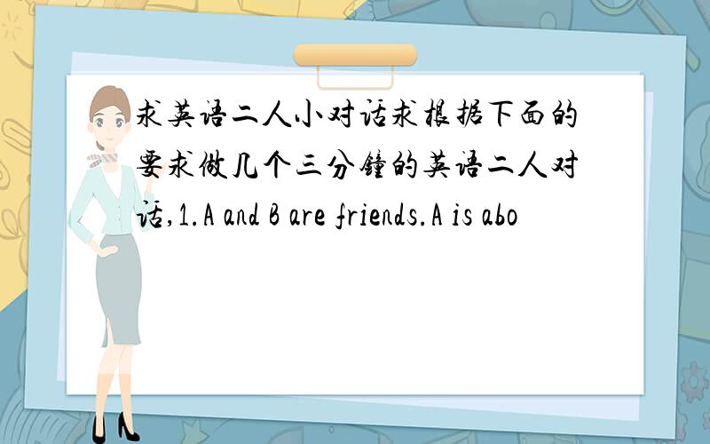 求英语二人小对话求根据下面的要求做几个三分钟的英语二人对话,1.A and B are friends.A is abo