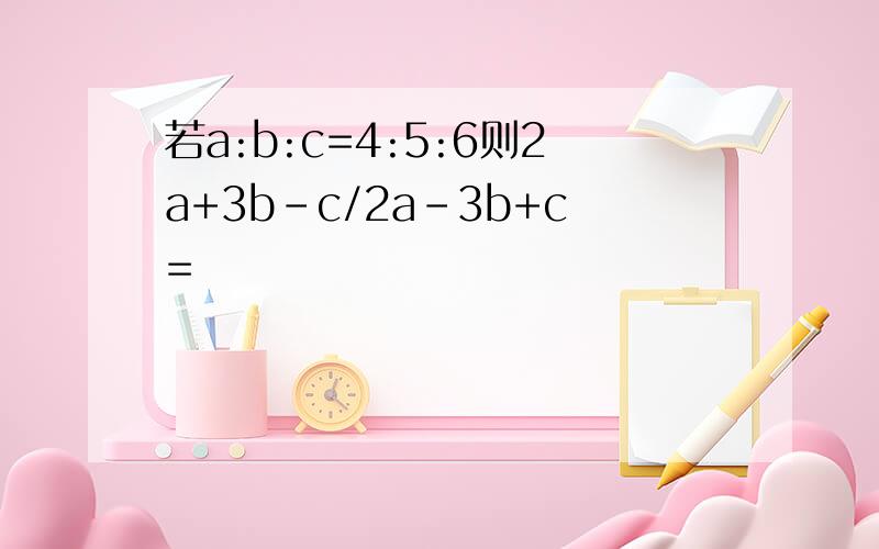 若a:b:c=4:5:6则2a+3b-c/2a-3b+c=
