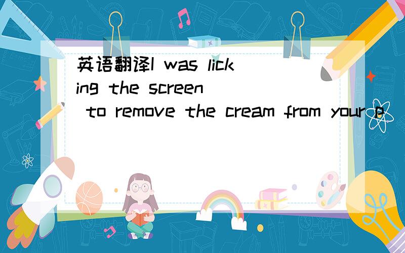 英语翻译I was licking the screen to remove the cream from your p