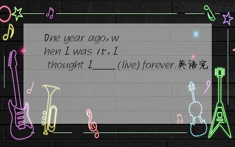 One year ago,when I was 15,I thought I____(live) forever.英语完
