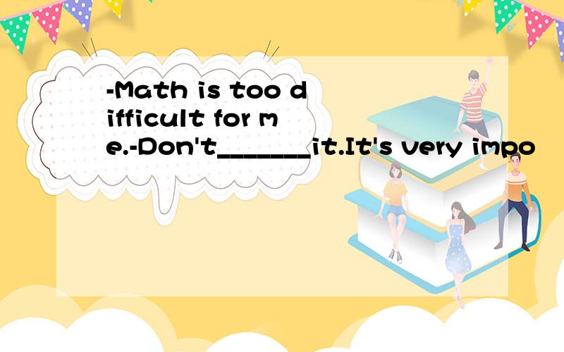 -Math is too difficult for me.-Don't_______it.It's very impo
