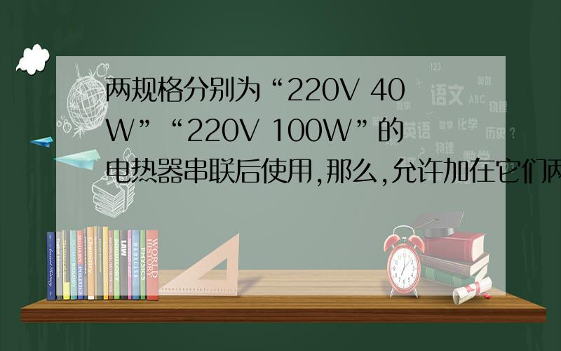 两规格分别为“220V 40W”“220V 100W”的电热器串联后使用,那么,允许加在它们两端的最大电压不得超过多少V