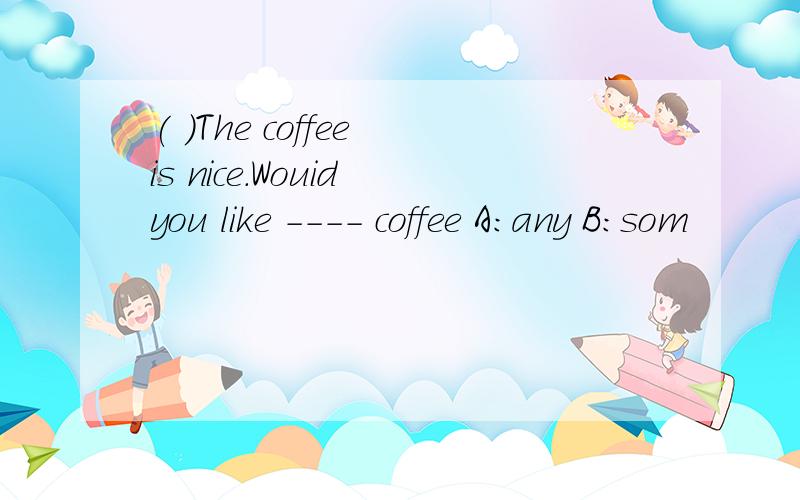 ( )The coffee is nice.Wouid you like ---- coffee A:any B:som