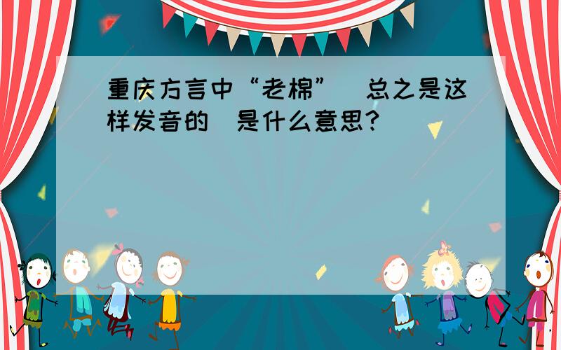 重庆方言中“老棉”（总之是这样发音的）是什么意思?