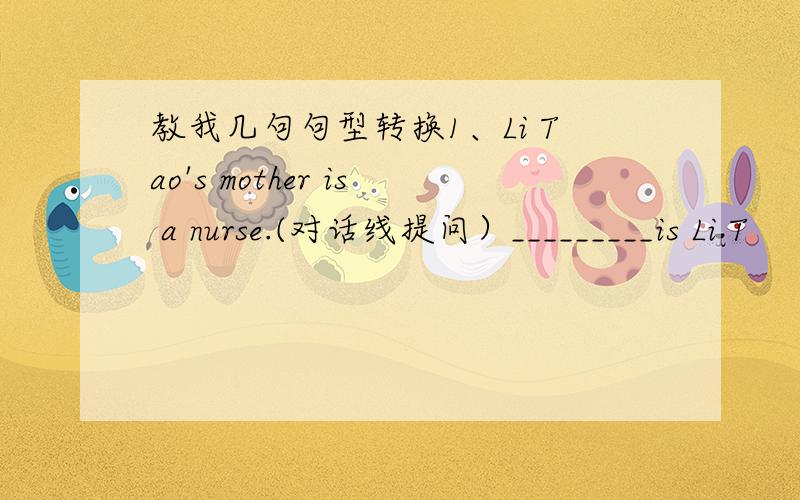 教我几句句型转换1、Li Tao's mother is a nurse.(对话线提问）_________is Li T