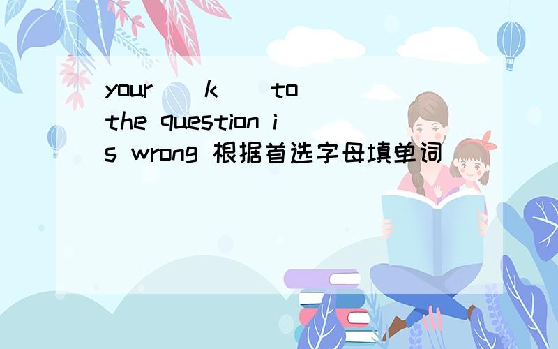 your ( k ) to the question is wrong 根据首选字母填单词