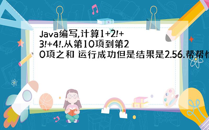 Java编写,计算1+2!+3!+4!.从第10项到第20项之和 运行成功但是结果是2.56.帮帮忙哪里错了啊
