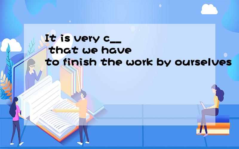 It is very c__ that we have to finish the work by ourselves