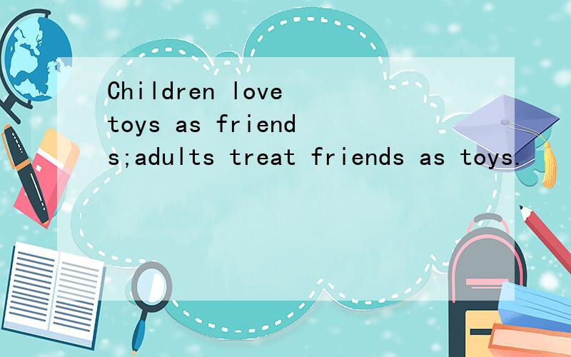 Children love toys as friends;adults treat friends as toys.