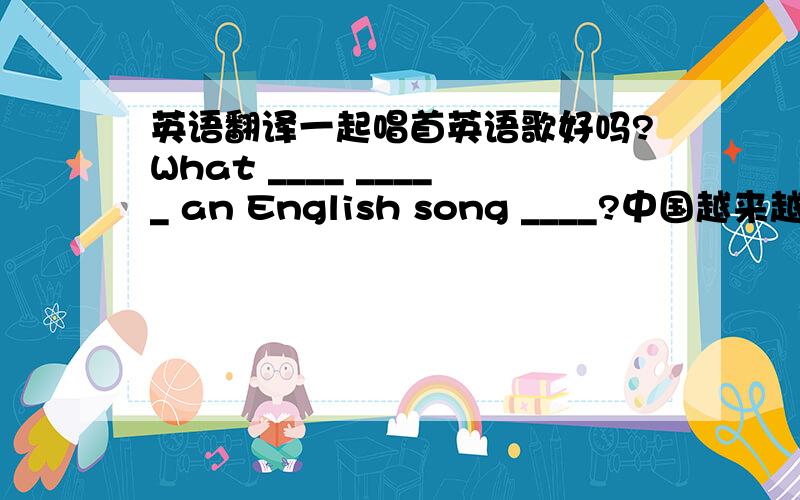 英语翻译一起唱首英语歌好吗?What ____ _____ an English song ____?中国越来越富裕了.