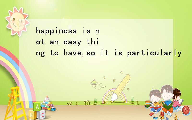 happiness is not an easy thing to have,so it is particularly