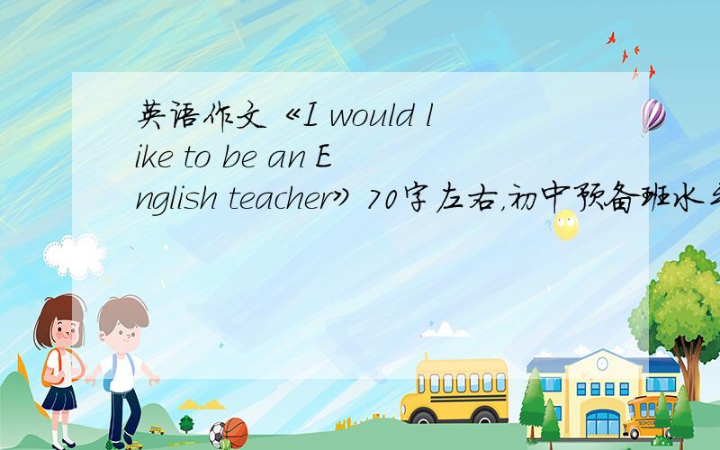 英语作文《I would like to be an English teacher》70字左右，初中预备班水平，谢谢学