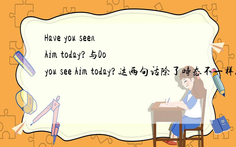Have you seen him today?与Do you see him today?这两句话除了时态不一样,其它
