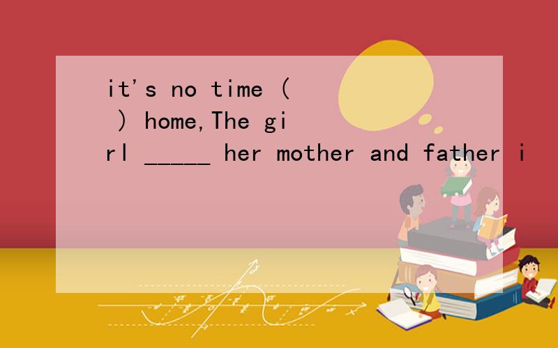 it's no time ( ) home,The girl _____ her mother and father i