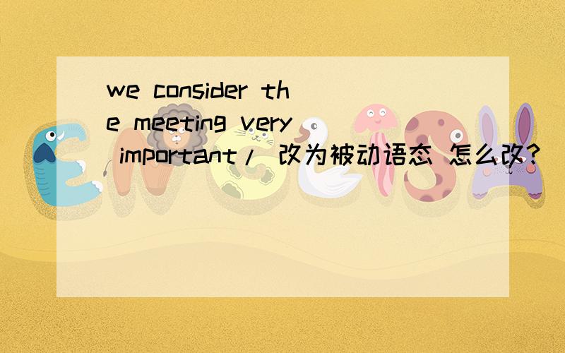 we consider the meeting very important/ 改为被动语态 怎么改?