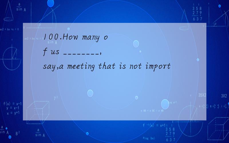 100.How many of us ________,say,a meeting that is not import