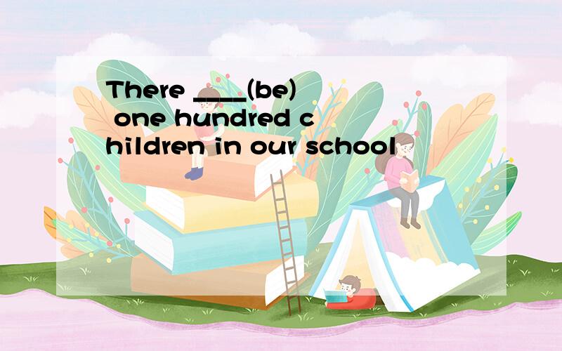 There ____(be) one hundred children in our school