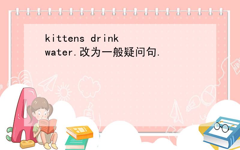 kittens drink water.改为一般疑问句.