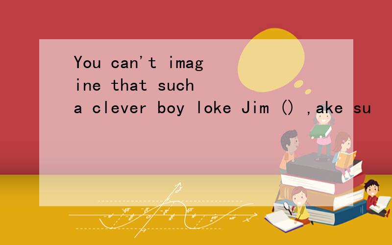 You can't imagine that such a clever boy loke Jim () ,ake su