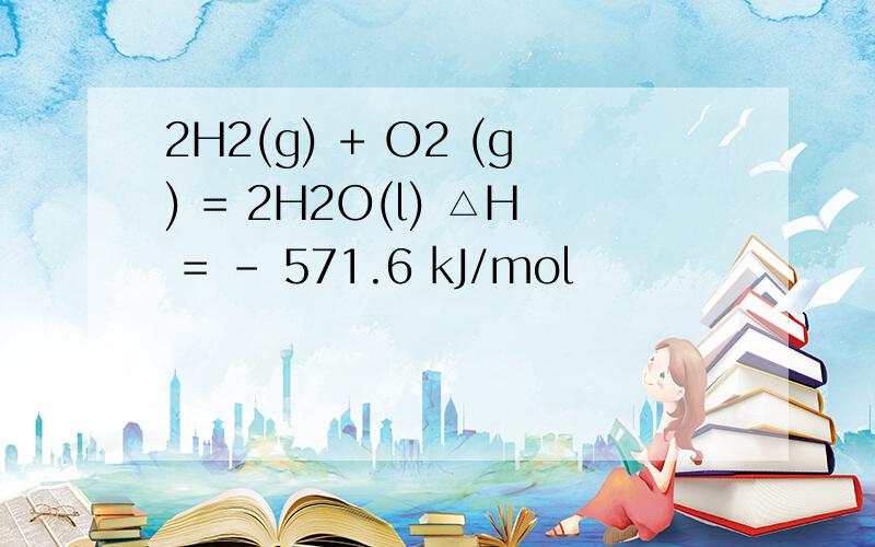 2H2(g) + O2 (g) = 2H2O(l) △H = - 571.6 kJ/mol