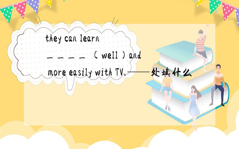 they can learn____ (well)and more easily with TV.——处填什么