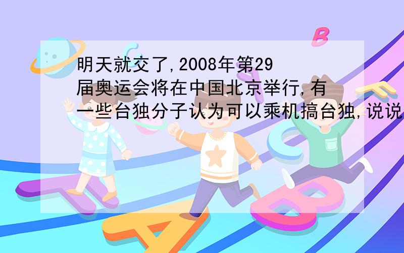 明天就交了,2008年第29届奥运会将在中国北京举行,有一些台独分子认为可以乘机搞台独,说说你的想法