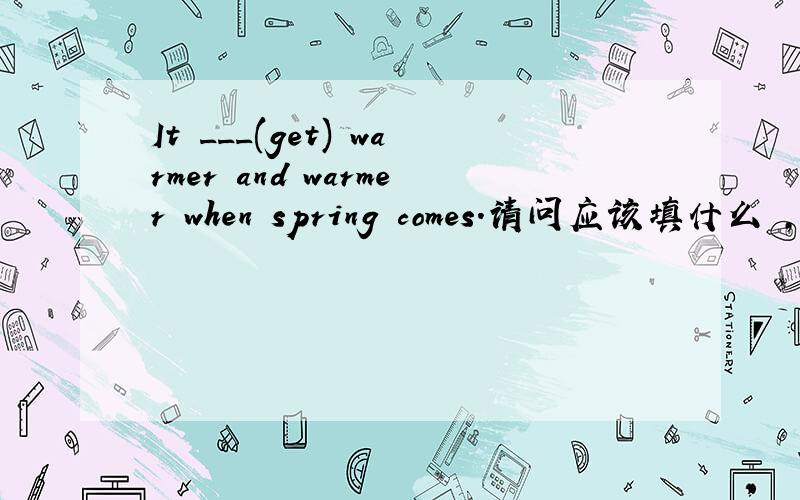 It ___(get) warmer and warmer when spring comes.请问应该填什么 ,为什么