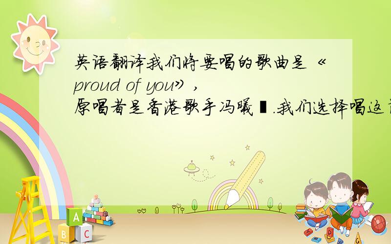 英语翻译我们将要唱的歌曲是《proud of you》,原唱者是香港歌手冯曦妤.我们选择唱这首歌的原因不仅是觉得它的旋律