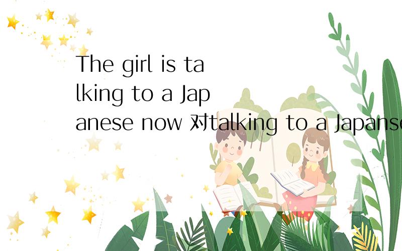 The girl is talking to a Japanese now 对talking to a Japanses