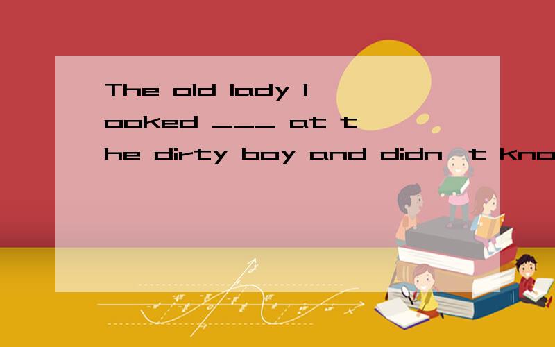 The old lady looked ___ at the dirty boy and didn't know wha