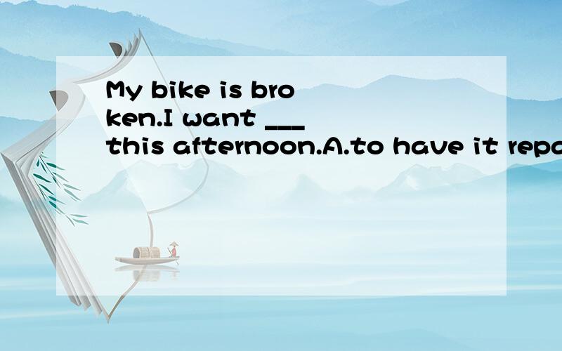 My bike is broken.I want ___this afternoon.A.to have it repa